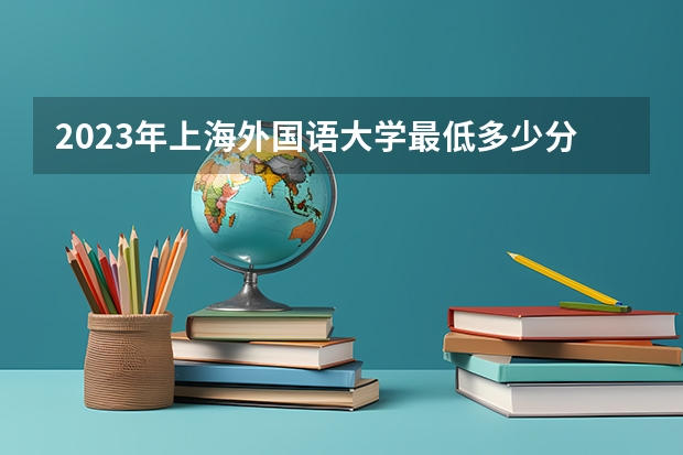 2023年上海外国语大学最低多少分能录取 上海历年录取分数线是多少
