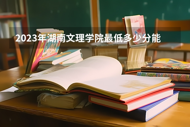 2023年湖南文理学院最低多少分能录取 湖南历年录取分数线是多少