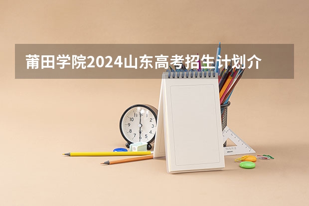 莆田学院2024山东高考招生计划介绍