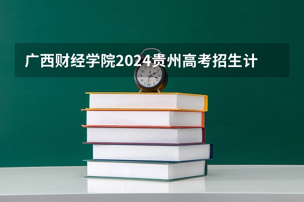 广西财经学院2024贵州高考招生计划介绍