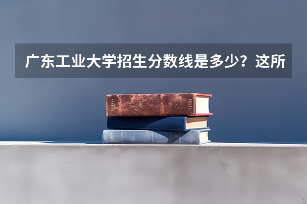 广东工业大学招生分数线是多少？这所学校的实力强吗？