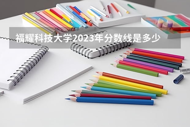 福耀科技大学2023年分数线是多少？