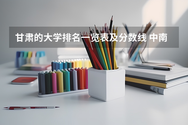 甘肃的大学排名一览表及分数线 中南政法大学录取分数线