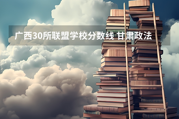 广西30所联盟学校分数线 甘肃政法大学分数线