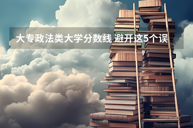 大专政法类大学分数线 避开这5个误区，就可能低分进入好大学