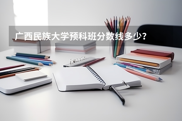 广西民族大学预科班分数线多少？