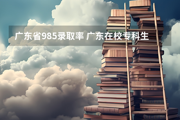 广东省985录取率 广东在校专科生怎样考本科