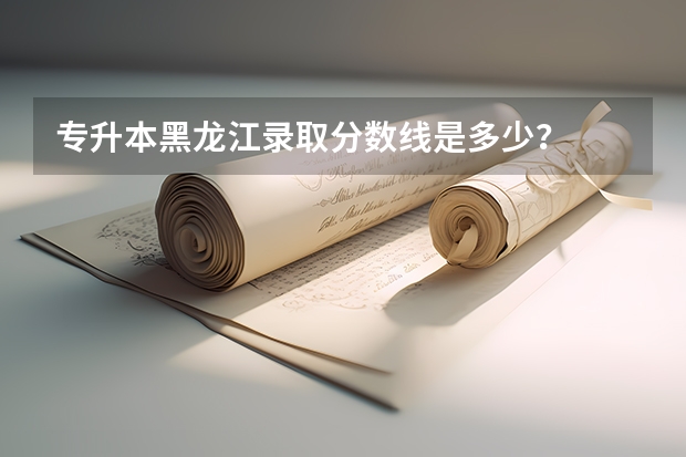 专升本黑龙江录取分数线是多少?