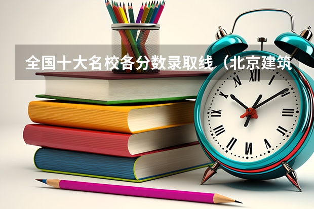 全国十大名校各分数录取线（北京建筑大学2023录取分数线）