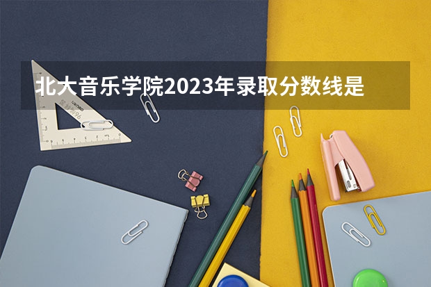 北大音乐学院2023年录取分数线是多少