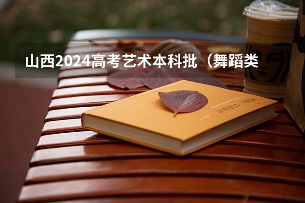 山西2024高考艺术本科批(舞蹈类)院校投档最低分公布(山西2024高考艺术本科批(美术与设计类)投档最低分公布)
