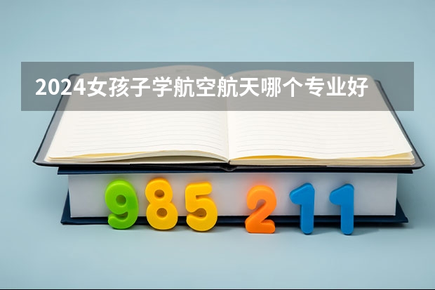 2024女孩子学航空航天哪个专业好 什么专业值得报