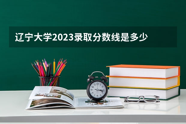 辽宁大学2023录取分数线是多少