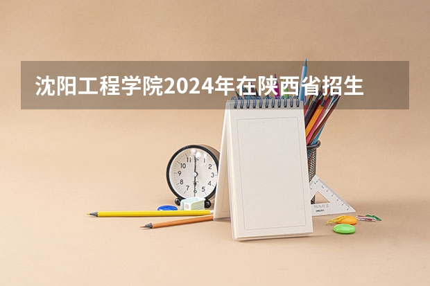 沈阳工程学院2024年在陕西省招生计划 沈阳工程学院电气考研全攻略
