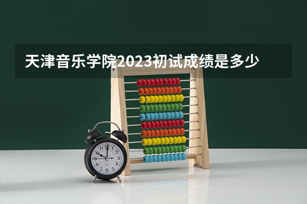 天津音乐学院2023初试成绩是多少啊？