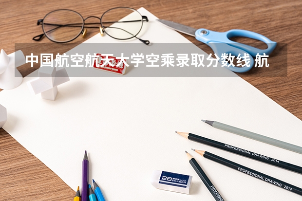 中国航空航天大学空乘录取分数线 航空飞行技术专业分数线