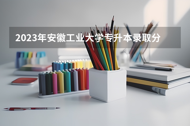2023年安徽工业大学专升本录取分数线是多少？