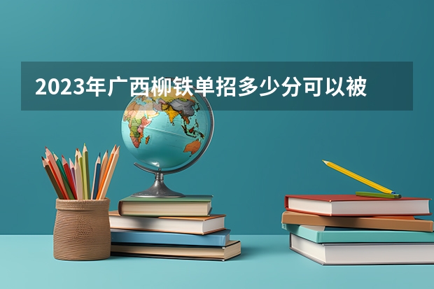 2023年广西柳铁单招多少分可以被录取