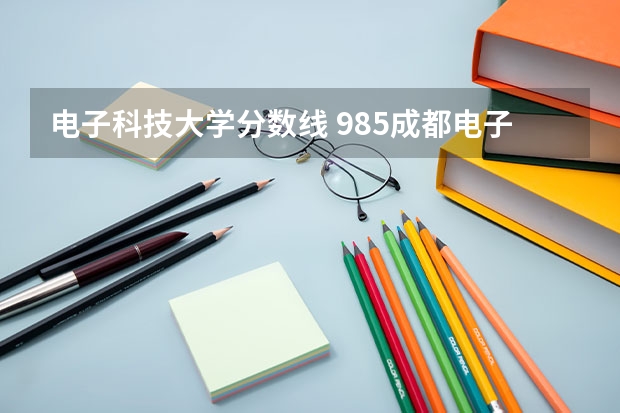 电子科技大学分数线 985成都电子科技大学今年的分数线