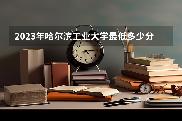 2023年哈尔滨工业大学最低多少分能录取 黑龙江历年录取分数线是多少