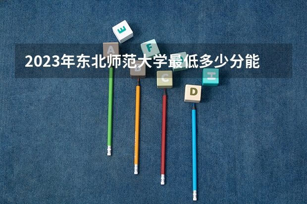 2023年东北师范大学最低多少分能录取 吉林历年录取分数线是多少