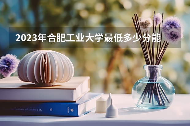 2023年合肥工业大学最低多少分能录取 安徽历年录取分数线是多少