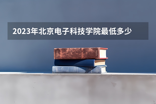 2023年北京电子科技学院最低多少分能录取 北京历年录取分数线是多少