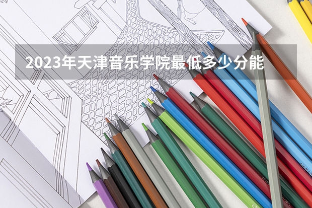 2023年天津音乐学院最低多少分能录取 天津历年录取分数线是多少
