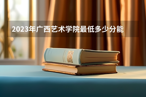 2023年广西艺术学院最低多少分能录取 广西历年录取分数线是多少