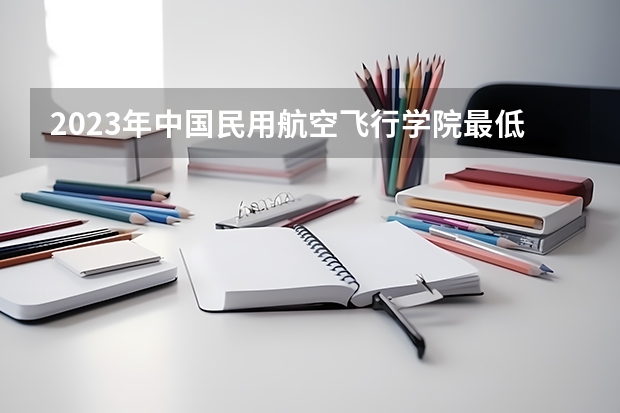 2023年中国民用航空飞行学院最低多少分能录取 四川历年录取分数线是多少