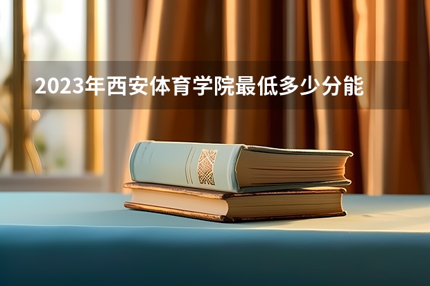 2023年西安体育学院最低多少分能录取 陕西历年录取分数线是多少