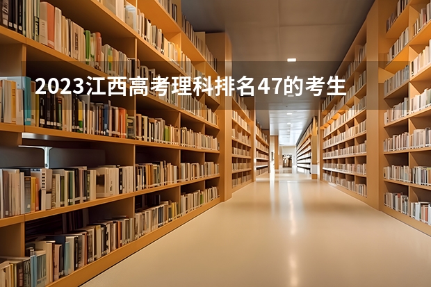 2023江西高考理科排名47的考生报什么大学 往年录取分数线介绍