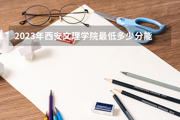 2023年西安文理学院最低多少分能录取 陕西历年录取分数线是多少