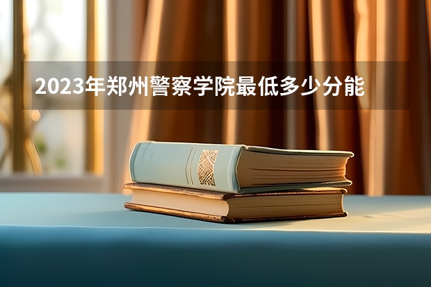 2023年郑州警察学院最低多少分能录取 河南历年录取分数线是多少