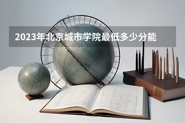 2023年北京城市学院最低多少分能录取 北京历年录取分数线是多少