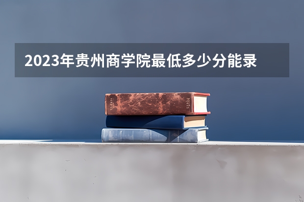 2023年贵州商学院最低多少分能录取 贵州历年录取分数线是多少