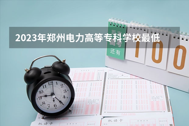 2023年郑州电力高等专科学校最低多少分能录取 河南历年录取分数线是多少