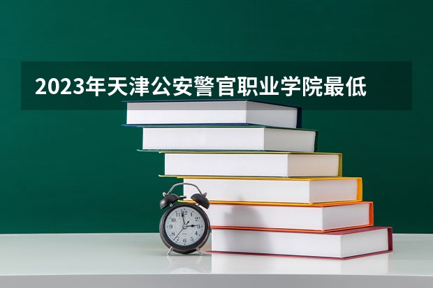 2023年天津公安警官职业学院最低多少分能录取 天津历年录取分数线是多少
