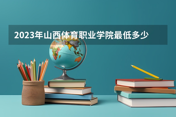 2023年山西体育职业学院最低多少分能录取 山西历年录取分数线是多少