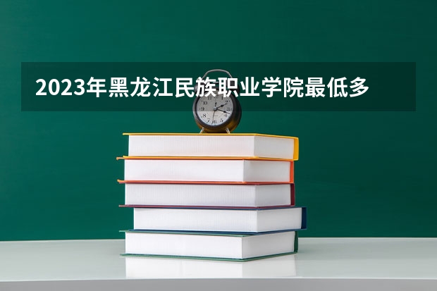 2023年黑龙江民族职业学院最低多少分能录取 黑龙江历年录取分数线是多少