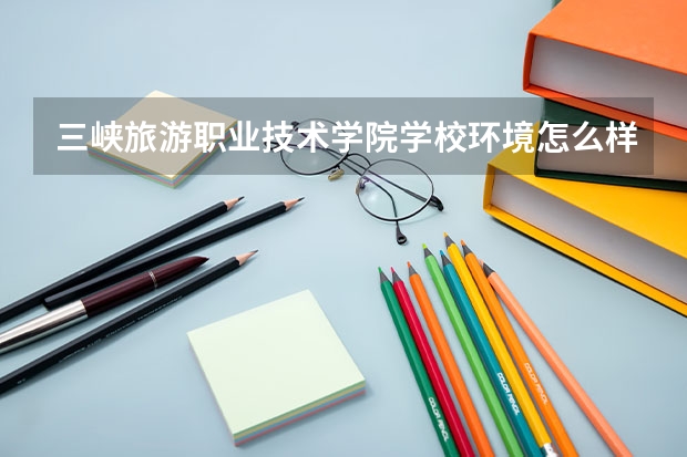 三峡旅游职业技术学院学校环境怎么样 三峡旅游职业技术学院学费贵不贵