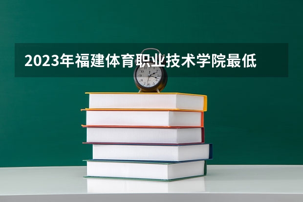 2023年福建体育职业技术学院最低多少分能录取 福建历年录取分数线是多少