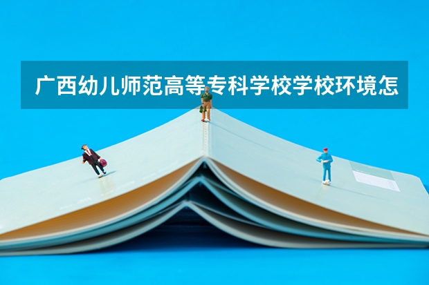 广西幼儿师范高等专科学校学校环境怎么样 广西幼儿师范高等专科学校学费贵不贵