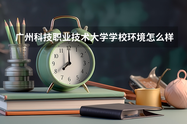 广州科技职业技术大学学校环境怎么样 广州科技职业技术大学学费贵不贵