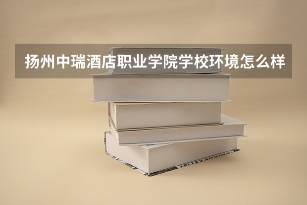 扬州中瑞酒店职业学院学校环境怎么样 扬州中瑞酒店职业学院学费贵不贵