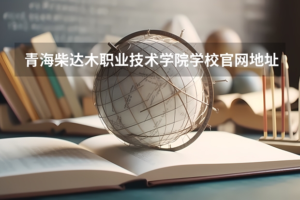 青海柴达木职业技术学院学校官网地址 青海柴达木职业技术学院怎么样