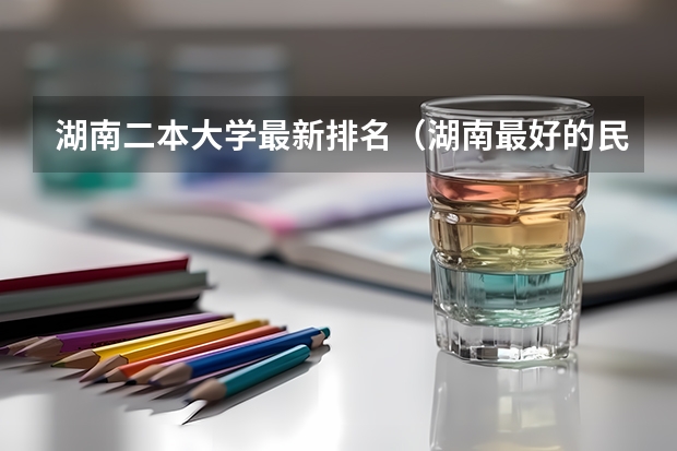 湖南二本大学最新排名（湖南最好的民办大学排名）