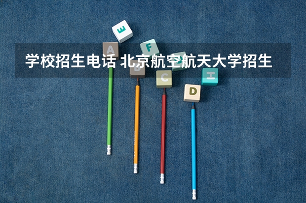 学校招生电话 北京航空航天大学招生办电话号码