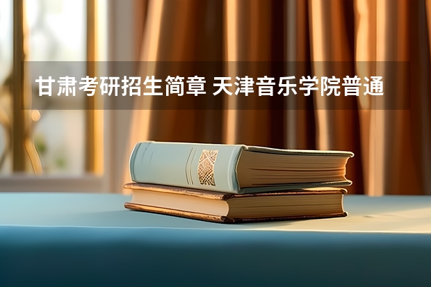 甘肃考研招生简章 天津音乐学院普通本科招生章程
