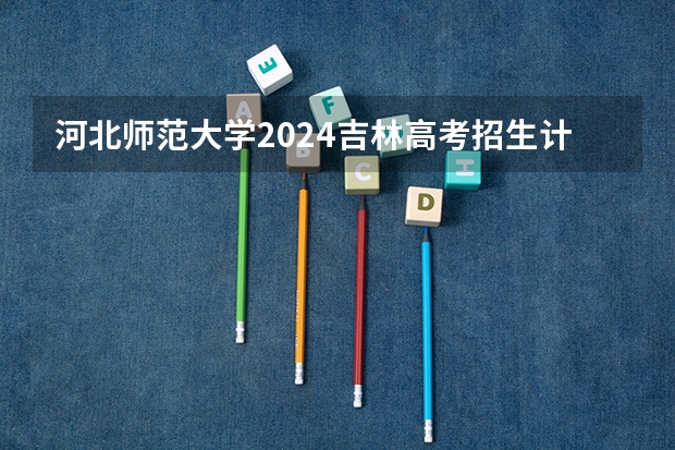 河北师范大学2024吉林高考招生计划介绍